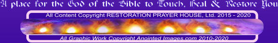 All Content Copyright RESTORATION PRAYER HOUSE, Ltd. 2015 - 2020  All Graphic Work Copyright Anointed Images.com 2010-2020 A place for the God of the Bible to Touch, Heal & Restore You