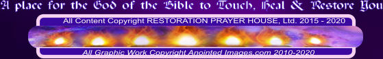 All Content Copyright RESTORATION PRAYER HOUSE, Ltd. 2015 - 2020  All Graphic Work Copyright Anointed Images.com 2010-2020 A place for the God of the Bible to Touch, Heal & Restore You